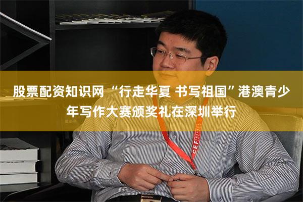 股票配资知识网 “行走华夏 书写祖国”港澳青少年写作大赛颁奖礼在深圳举行