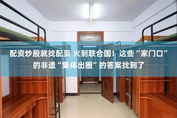 配资炒股就找配资 火到联合国！这些“家门口”的非遗“集体出圈”的答案找到了