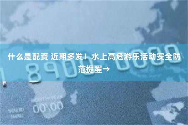 什么是配资 近期多发！水上高危游乐活动安全防范提醒→