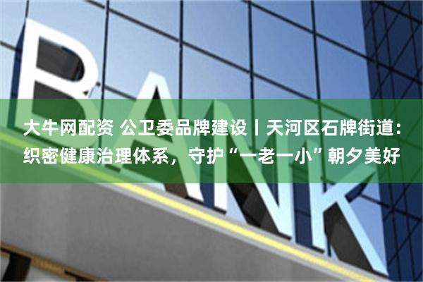 大牛网配资 公卫委品牌建设丨天河区石牌街道：织密健康治理体系，守护“一老一小”朝夕美好