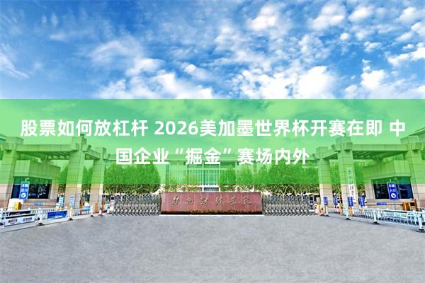 股票如何放杠杆 2026美加墨世界杯开赛在即 中国企业“掘金”赛场内外
