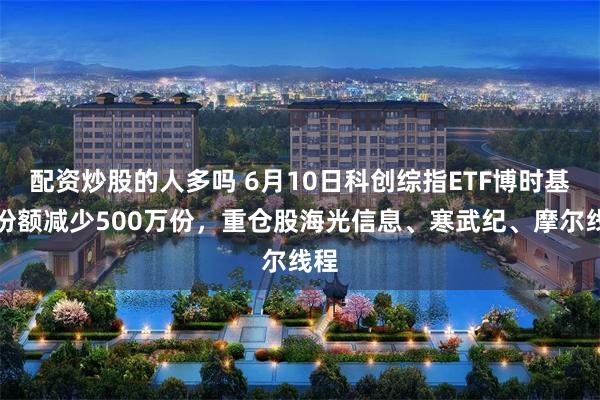 配资炒股的人多吗 6月10日科创综指ETF博时基金份额减少500万份,重仓股海光信息、寒武纪、摩尔线程