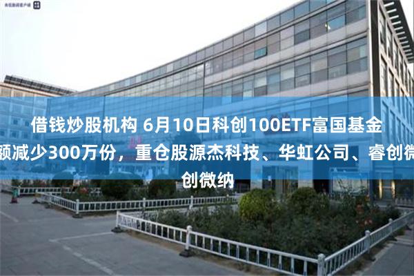 借钱炒股机构 6月10日科创100ETF富国基金份额减少300万份,重仓股源杰科技、华虹公司、睿创微纳