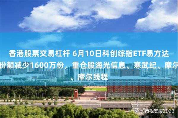 香港股票交易杠杆 6月10日科创综指ETF易方达基金份额减少1600万份,重仓股海光信息、寒武纪、摩尔线程