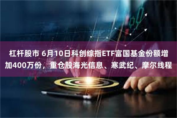 杠杆股市 6月10日科创综指ETF富国基金份额增加400万份，重仓股海光信息、寒武纪、摩尔线程
