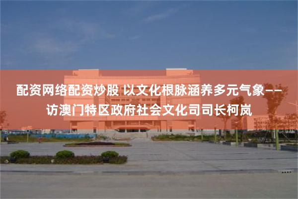 配资网络配资炒股 以文化根脉涵养多元气象——访澳门特区政府社会文化司司长柯岚