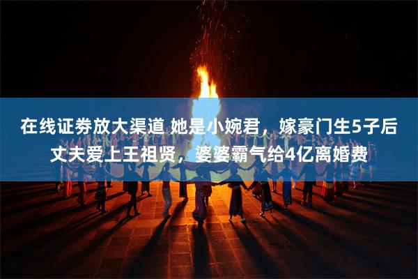 在线证劵放大渠道 她是小婉君，嫁豪门生5子后丈夫爱上王祖贤，婆婆霸气给4亿离婚费
