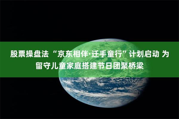 股票操盘法 “京东相伴·迁手童行”计划启动 为留守儿童家庭搭建节日团聚桥梁