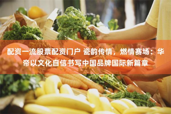配资一流股票配资门户 瓷韵传情，燃情赛场：华帝以文化自信书写中国品牌国际新篇章