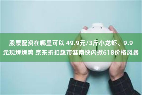 股票配资在哪里可以 49.9元/3斤小龙虾、9.9元现烤烤鸡 京东折扣超市淮南快闪掀618价格风暴