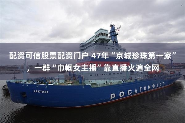 配资可信股票配资门户 47年“京城珍珠第一家”，一群“巾帼女主播”靠直播火遍全网