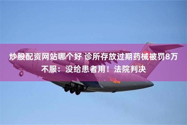 炒股配资网站哪个好 诊所存放过期药械被罚8万不服：没给患者用！法院判决