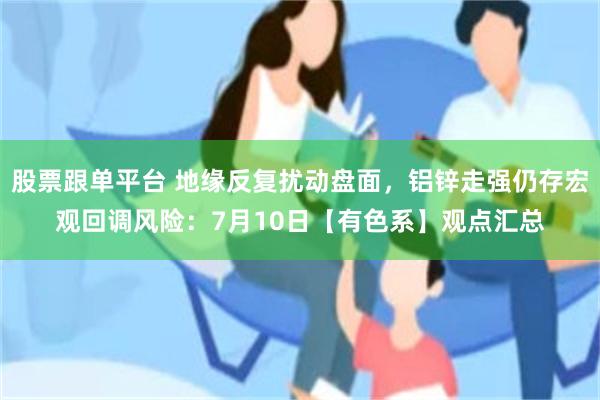 股票跟单平台 地缘反复扰动盘面，铝锌走强仍存宏观回调风险：7月10日【有色系】观点汇总