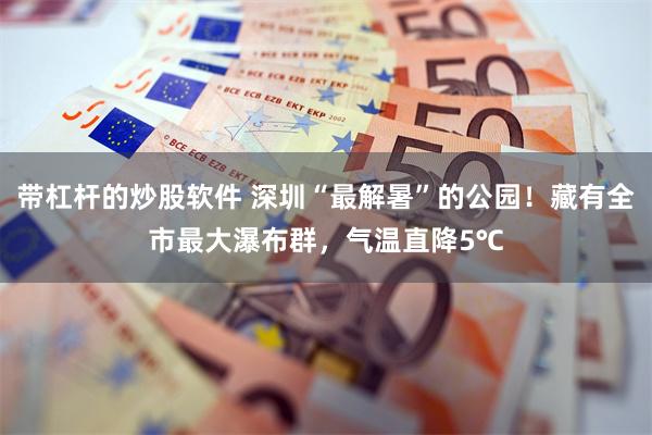 带杠杆的炒股软件 深圳“最解暑”的公园!藏有全市最大瀑布群,气温直降5℃