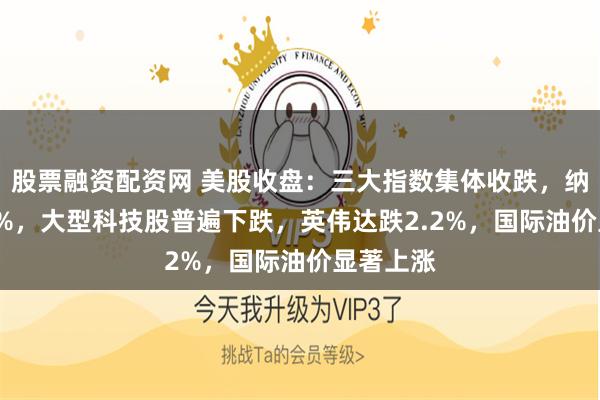 股票融资配资网 美股收盘:三大指数集体收跌,纳指跌1.4%,大型科技股普遍下跌,英伟达跌2.2%,国际油价显著上涨