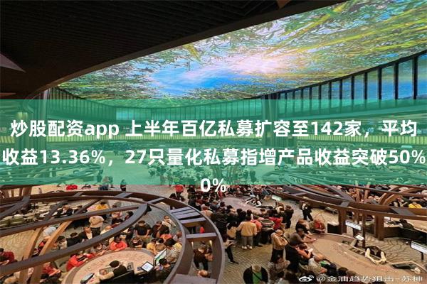 炒股配资app 上半年百亿私募扩容至142家，平均收益13.36%，27只量化私募指增产品收益突破50%