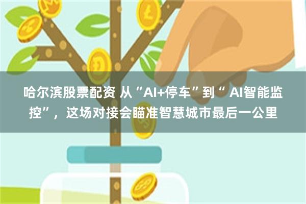 哈尔滨股票配资 从“AI+停车”到“ AI智能监控”,这场对接会瞄准智慧城市最后一公里