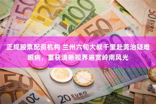 正规股票配资机构 兰州六旬大叔千里赴莞治疑难眼病，重获清晰视界遍赏岭南风光