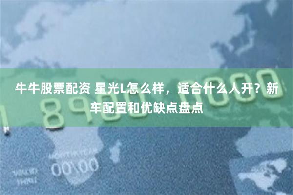 牛牛股票配资 星光L怎么样,适合什么人开?新车配置和优缺点盘点