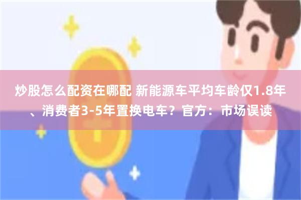 炒股怎么配资在哪配 新能源车平均车龄仅1.8年、消费者3-5年置换电车？官方：市场误读
