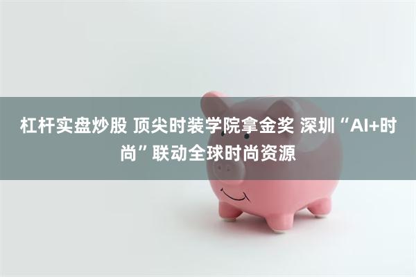 杠杆实盘炒股 顶尖时装学院拿金奖 深圳“AI+时尚”联动全球时尚资源