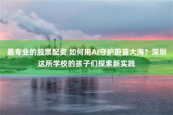 最专业的股票配资 如何用AI守护蔚蓝大海？深圳这所学校的孩子们探索新实践