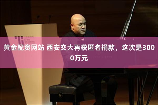 黄金配资网站 西安交大再获匿名捐款，这次是3000万元