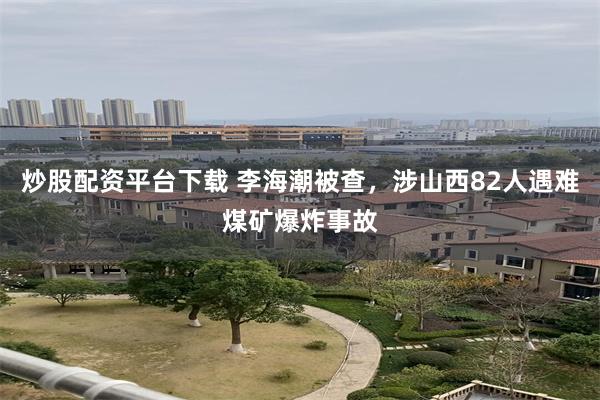 炒股配资平台下载 李海潮被查，涉山西82人遇难煤矿爆炸事故