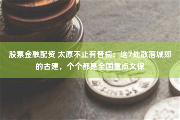 股票金融配资 太原不止有晋祠：这7处散落城郊的古建，个个都是全国重点文保