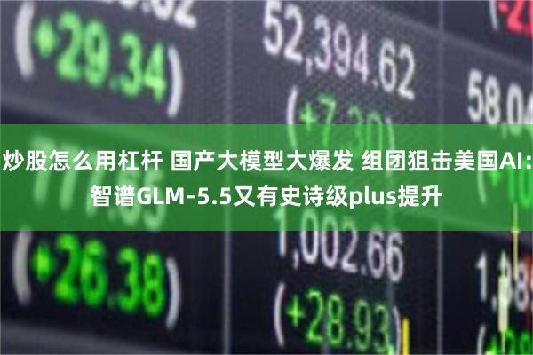 炒股怎么用杠杆 国产大模型大爆发 组团狙击美国AI：智谱GLM-5.5又有史诗级plus提升