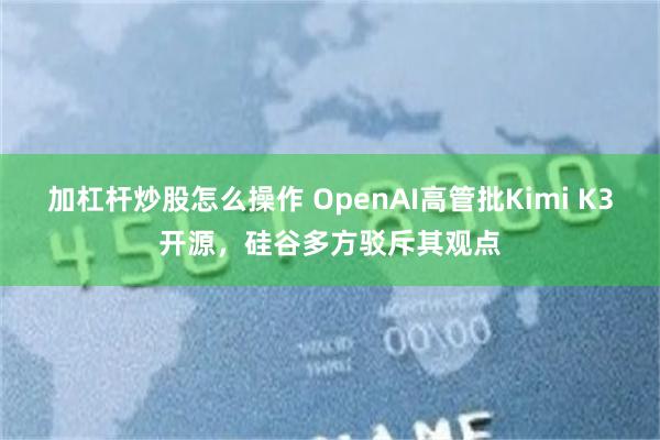 加杠杆炒股怎么操作 OpenAI高管批Kimi K3开源，硅谷多方驳斥其观点