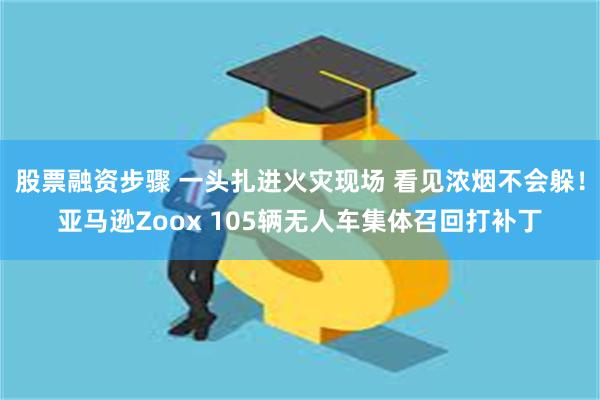 股票融资步骤 一头扎进火灾现场 看见浓烟不会躲！亚马逊Zoox 105辆无人车集体召回打补丁