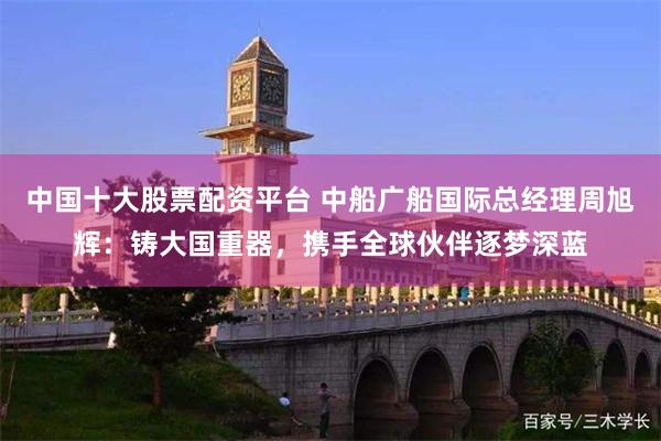 中国十大股票配资平台 中船广船国际总经理周旭辉：铸大国重器，携手全球伙伴逐梦深蓝