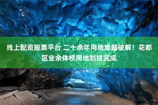 线上配资股票平台 二十余年用地难题破解！花都区业余体校用地划拨完成
