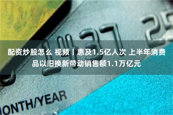 配资炒股怎么 视频丨惠及1.5亿人次 上半年消费品以旧换新带动销售额1.1万亿元