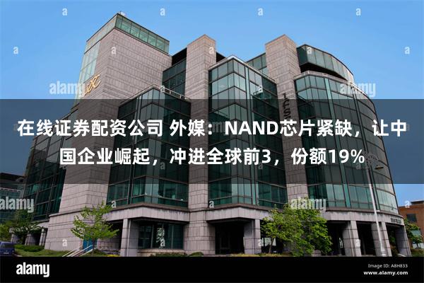 在线证券配资公司 外媒：NAND芯片紧缺，让中国企业崛起，冲进全球前3，份额19%