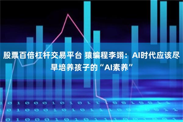 股票百倍杠杆交易平台 猿编程李翊:AI时代应该尽早培养孩子的“AI素养”