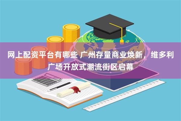 网上配资平台有哪些 广州存量商业焕新，维多利广场开放式潮流街区启幕