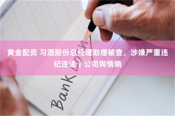 黄金配资 习酒股份总经理助理被查,涉嫌严重违纪违法|公司舆情哨