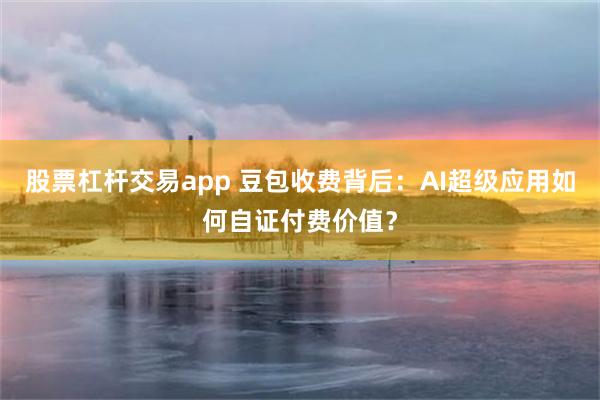 股票杠杆交易app 豆包收费背后：AI超级应用如何自证付费价值？