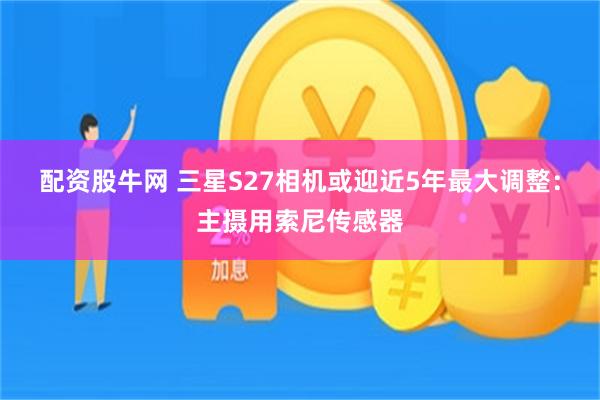 配资股牛网 三星S27相机或迎近5年最大调整：主摄用索尼传感器