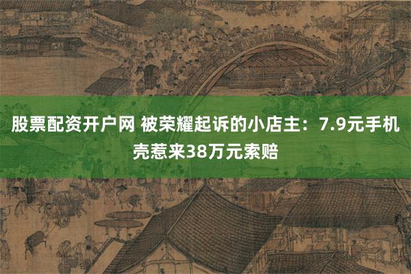 股票配资开户网 被荣耀起诉的小店主：7.9元手机壳惹来38万元索赔