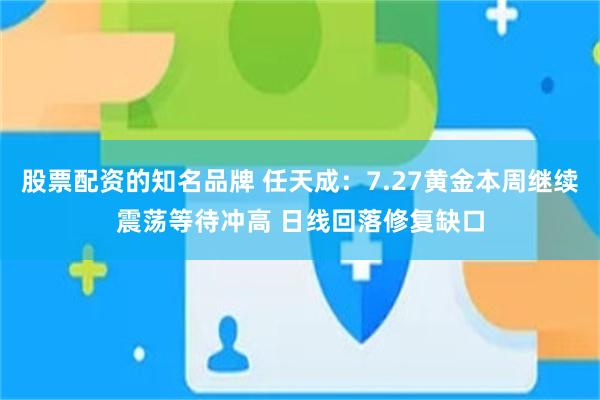 股票配资的知名品牌 任天成:7.27黄金本周继续震荡等待冲高 日线回落修复缺口