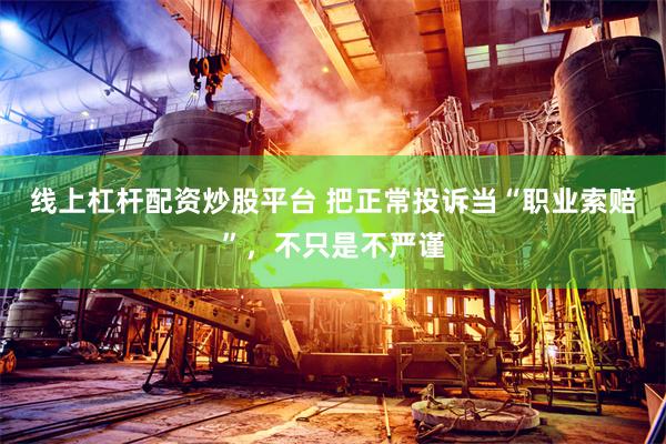 线上杠杆配资炒股平台 把正常投诉当“职业索赔”，不只是不严谨