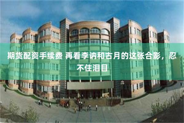 期货配资手续费 再看李讷和古月的这张合影，忍不住泪目