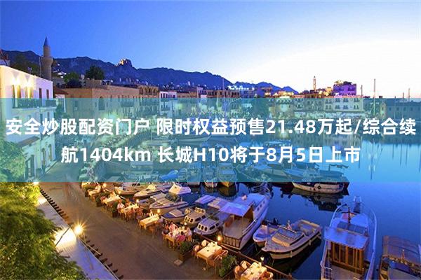 安全炒股配资门户 限时权益预售21.48万起/综合续航1404km 长城H10将于8月5日上市