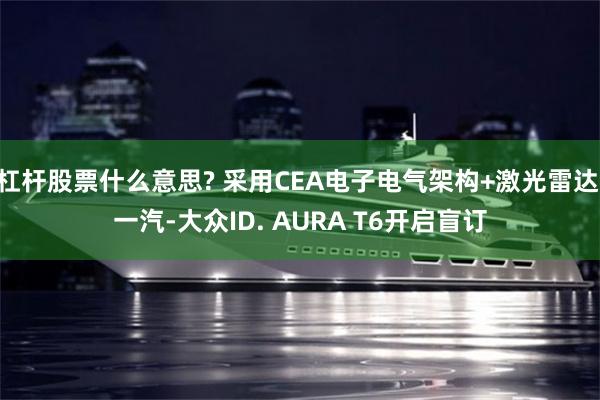 杠杆股票什么意思? 采用CEA电子电气架构+激光雷达 一汽-大众ID. AURA T6开启盲订
