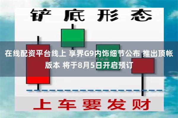 在线配资平台线上 享界G9内饰细节公布 推出顶帐版本 将于8月5日开启预订