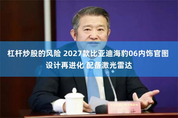 杠杆炒股的风险 2027款比亚迪海豹06内饰官图 设计再进化 配备激光雷达