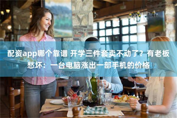 配资app哪个靠谱 开学三件套卖不动了？有老板愁坏：一台电脑涨出一部手机的价格